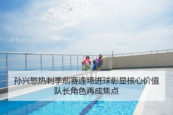 孙兴慜热刺季前赛连场进球彰显核心价值队长角色再成焦点