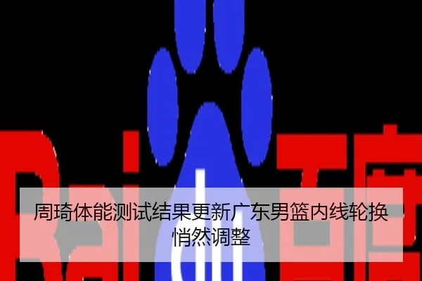周琦体能测试结果更新广东男篮内线轮换悄然调整