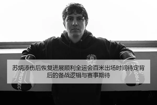 苏炳添伤后恢复进展顺利全运会百米出场时间待定背后的备战逻辑与赛事期待