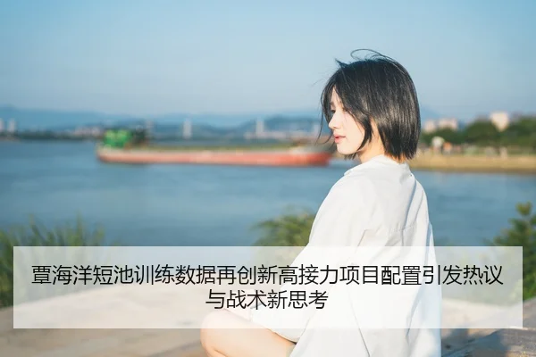 覃海洋短池训练数据再创新高接力项目配置引发热议与战术新思考