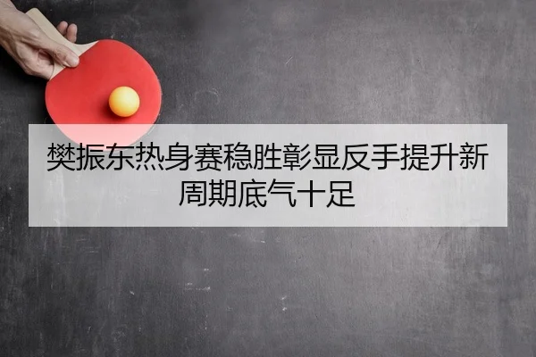 樊振东热身赛稳胜彰显反手提升新周期底气十足
