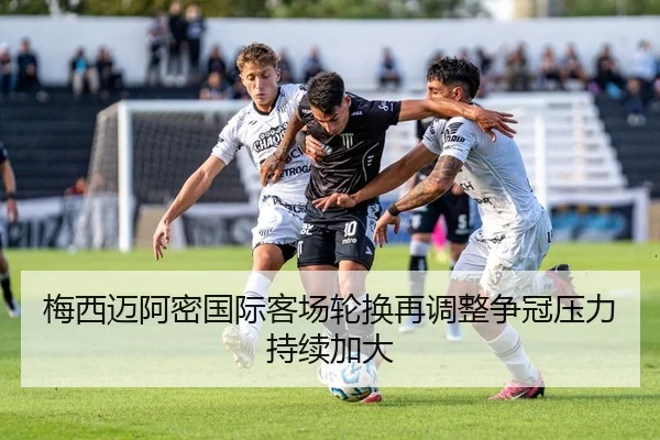 梅西迈阿密国际客场轮换再调整争冠压力持续加大