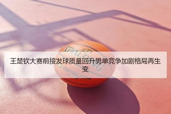王楚钦大赛前接发球质量回升男单竞争加剧格局再生变